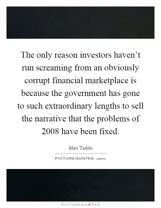 The only reason investors haven't run screaming from an obviously corrupt financial marketplace is because the government has gone to such extraordinary lengths to sell the narrative that the problems of 2008 have been fixed Picture Quote #1