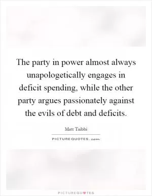 The party in power almost always unapologetically engages in deficit spending, while the other party argues passionately against the evils of debt and deficits Picture Quote #1