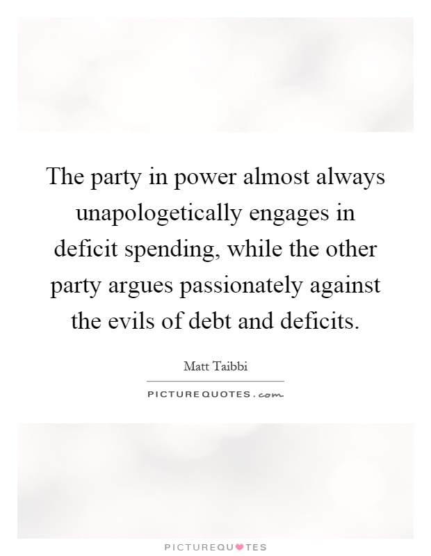The party in power almost always unapologetically engages in deficit spending, while the other party argues passionately against the evils of debt and deficits Picture Quote #1