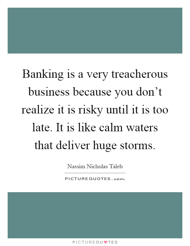 Banking is a very treacherous business because you don't realize it is risky until it is too late. It is like calm waters that deliver huge storms Picture Quote #1