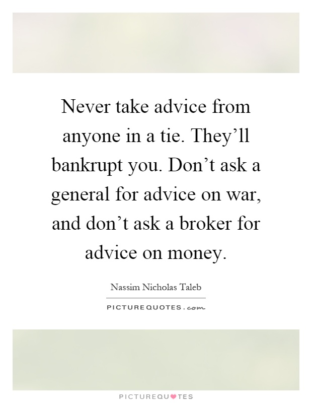 Never take advice from anyone in a tie. They'll bankrupt you. Don't ask a general for advice on war, and don't ask a broker for advice on money Picture Quote #1
