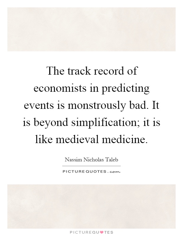 The track record of economists in predicting events is monstrously bad. It is beyond simplification; it is like medieval medicine Picture Quote #1