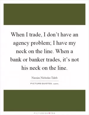 When I trade, I don’t have an agency problem; I have my neck on the line. When a bank or banker trades, it’s not his neck on the line Picture Quote #1