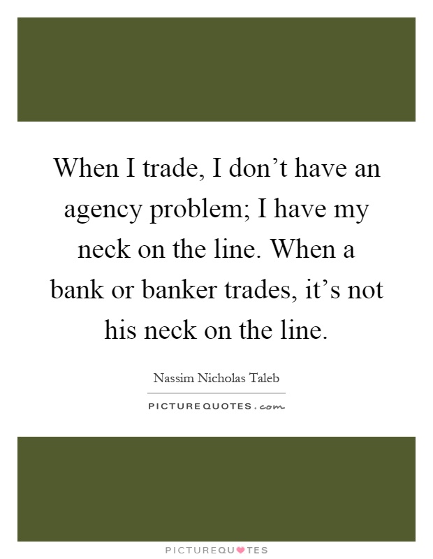 When I trade, I don't have an agency problem; I have my neck on the line. When a bank or banker trades, it's not his neck on the line Picture Quote #1