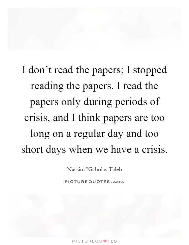 I don't read the papers; I stopped reading the papers. I read the papers only during periods of crisis, and I think papers are too long on a regular day and too short days when we have a crisis Picture Quote #1