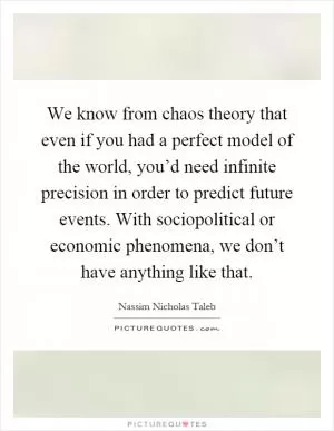 We know from chaos theory that even if you had a perfect model of the world, you’d need infinite precision in order to predict future events. With sociopolitical or economic phenomena, we don’t have anything like that Picture Quote #1