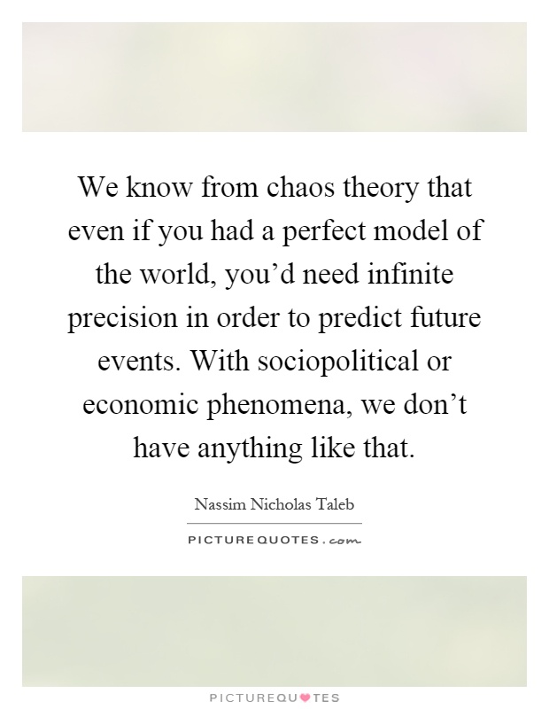 We know from chaos theory that even if you had a perfect model of the world, you'd need infinite precision in order to predict future events. With sociopolitical or economic phenomena, we don't have anything like that Picture Quote #1