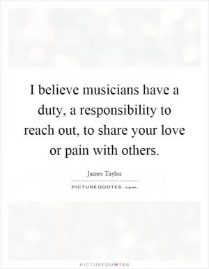 I believe musicians have a duty, a responsibility to reach out, to share your love or pain with others Picture Quote #1