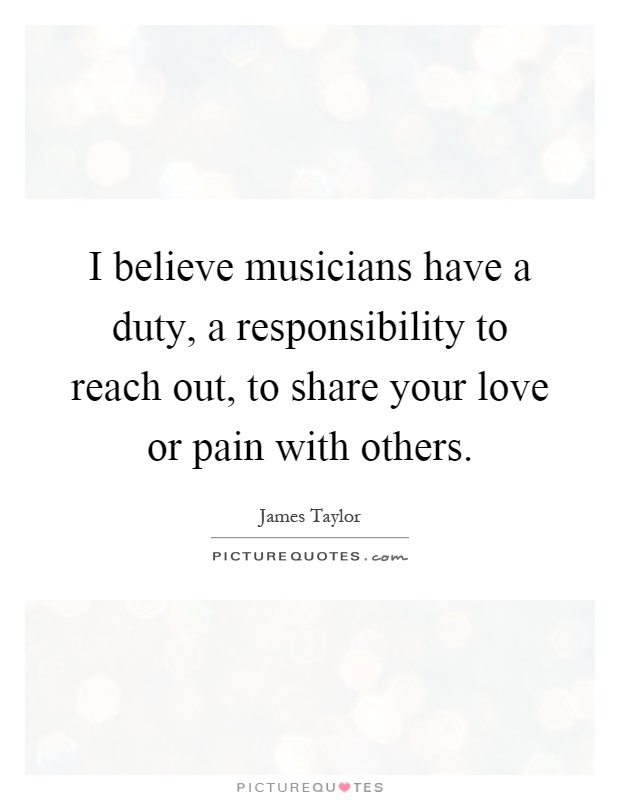I believe musicians have a duty, a responsibility to reach out, to share your love or pain with others Picture Quote #1