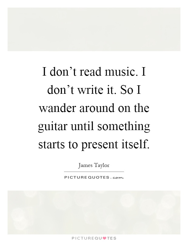 I don't read music. I don't write it. So I wander around on the guitar until something starts to present itself Picture Quote #1