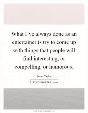 What I’ve always done as an entertainer is try to come up with things that people will find interesting, or compelling, or humorous Picture Quote #1