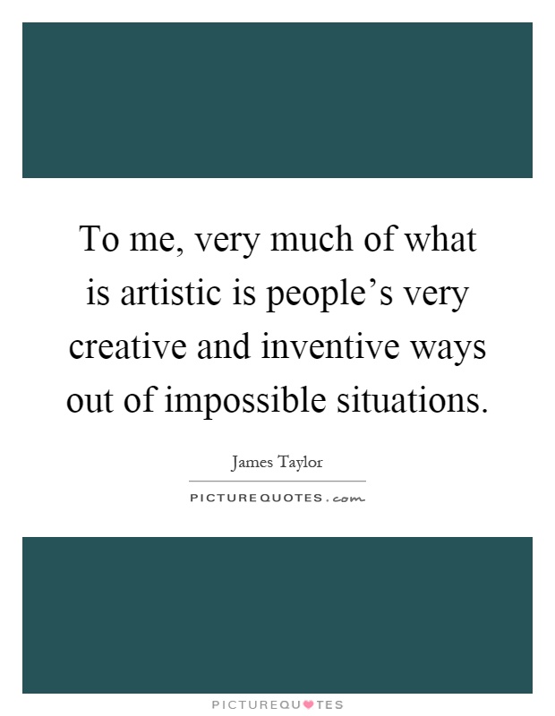 To me, very much of what is artistic is people's very creative and inventive ways out of impossible situations Picture Quote #1