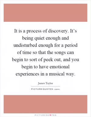 It is a process of discovery. It’s being quiet enough and undisturbed enough for a period of time so that the songs can begin to sort of peek out, and you begin to have emotional experiences in a musical way Picture Quote #1