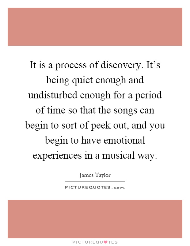 It is a process of discovery. It's being quiet enough and undisturbed enough for a period of time so that the songs can begin to sort of peek out, and you begin to have emotional experiences in a musical way Picture Quote #1