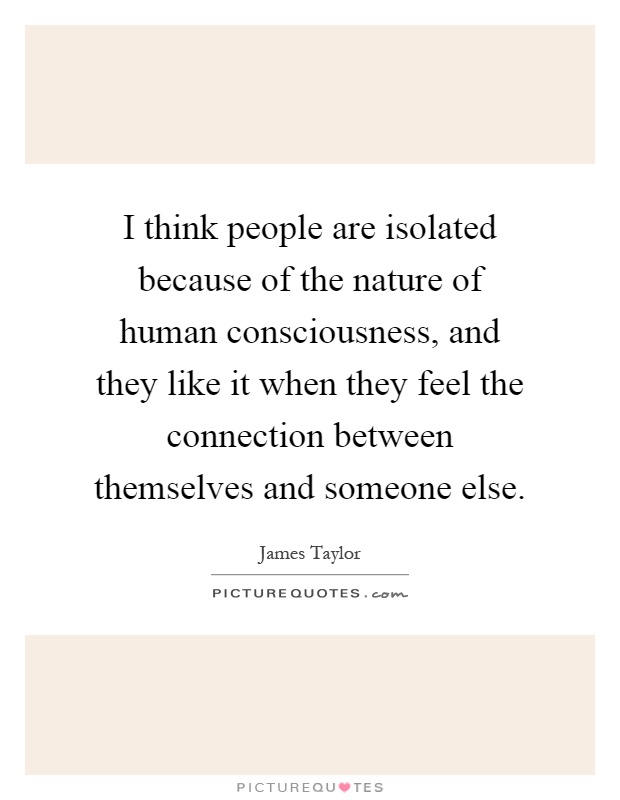 I think people are isolated because of the nature of human consciousness, and they like it when they feel the connection between themselves and someone else Picture Quote #1