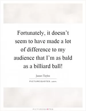 Fortunately, it doesn’t seem to have made a lot of difference to my audience that I’m as bald as a billiard ball! Picture Quote #1