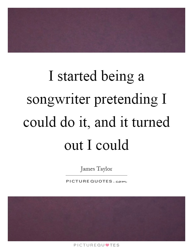 I started being a songwriter pretending I could do it, and it turned out I could Picture Quote #1