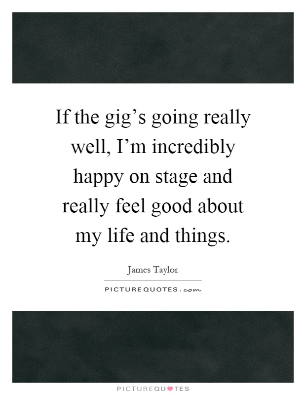 If the gig's going really well, I'm incredibly happy on stage and really feel good about my life and things Picture Quote #1