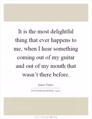 It is the most delightful thing that ever happens to me, when I hear something coming out of my guitar and out of my mouth that wasn’t there before Picture Quote #1