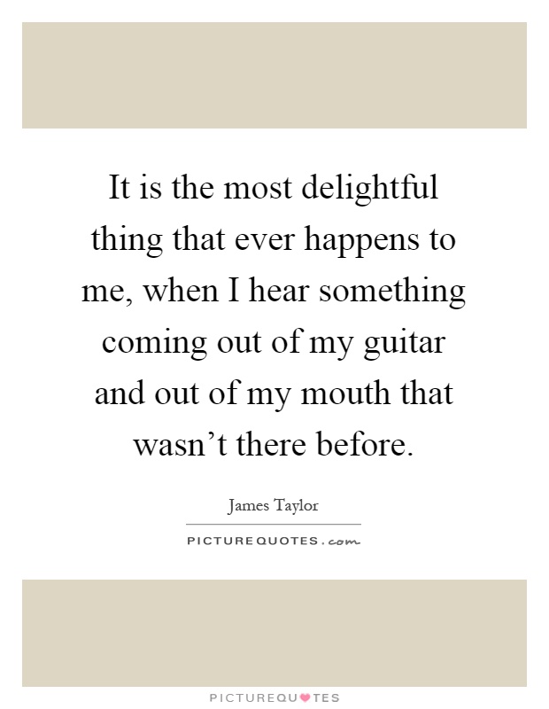 It is the most delightful thing that ever happens to me, when I hear something coming out of my guitar and out of my mouth that wasn't there before Picture Quote #1