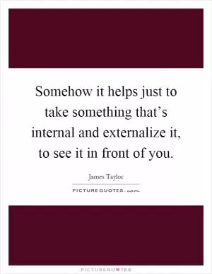 Somehow it helps just to take something that’s internal and externalize it, to see it in front of you Picture Quote #1