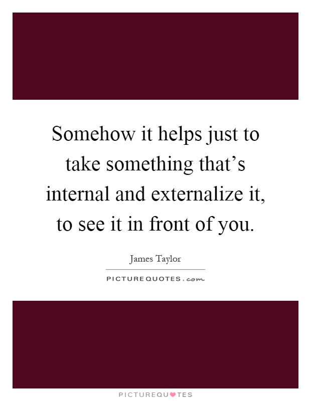 Somehow it helps just to take something that's internal and externalize it, to see it in front of you Picture Quote #1