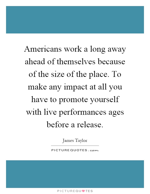 Americans work a long away ahead of themselves because of the size of the place. To make any impact at all you have to promote yourself with live performances ages before a release Picture Quote #1