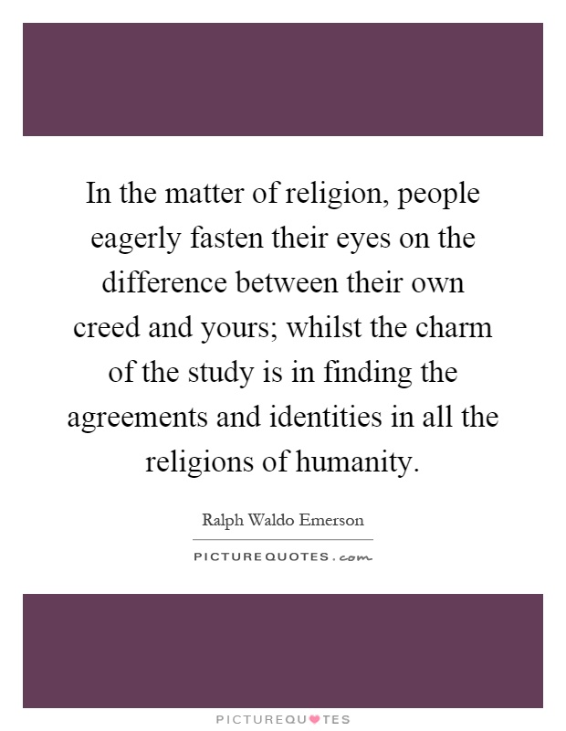 In the matter of religion, people eagerly fasten their eyes on the difference between their own creed and yours; whilst the charm of the study is in finding the agreements and identities in all the religions of humanity Picture Quote #1