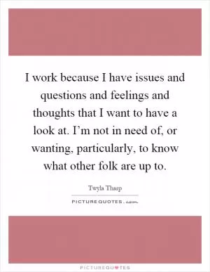 I work because I have issues and questions and feelings and thoughts that I want to have a look at. I’m not in need of, or wanting, particularly, to know what other folk are up to Picture Quote #1