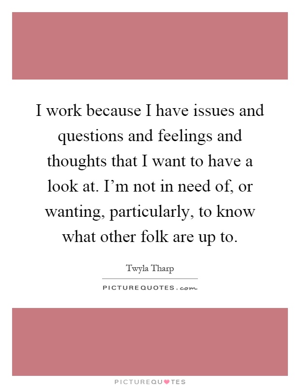 I work because I have issues and questions and feelings and thoughts that I want to have a look at. I'm not in need of, or wanting, particularly, to know what other folk are up to Picture Quote #1