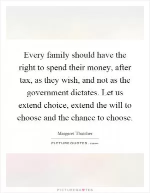 Every family should have the right to spend their money, after tax, as they wish, and not as the government dictates. Let us extend choice, extend the will to choose and the chance to choose Picture Quote #1