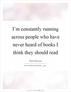 I’m constantly running across people who have never heard of books I think they should read Picture Quote #1