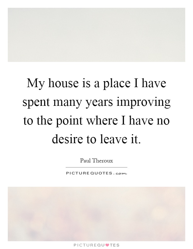 My house is a place I have spent many years improving to the point where I have no desire to leave it Picture Quote #1
