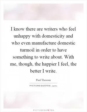 I know there are writers who feel unhappy with domesticity and who even manufacture domestic turmoil in order to have something to write about. With me, though, the happier I feel, the better I write Picture Quote #1