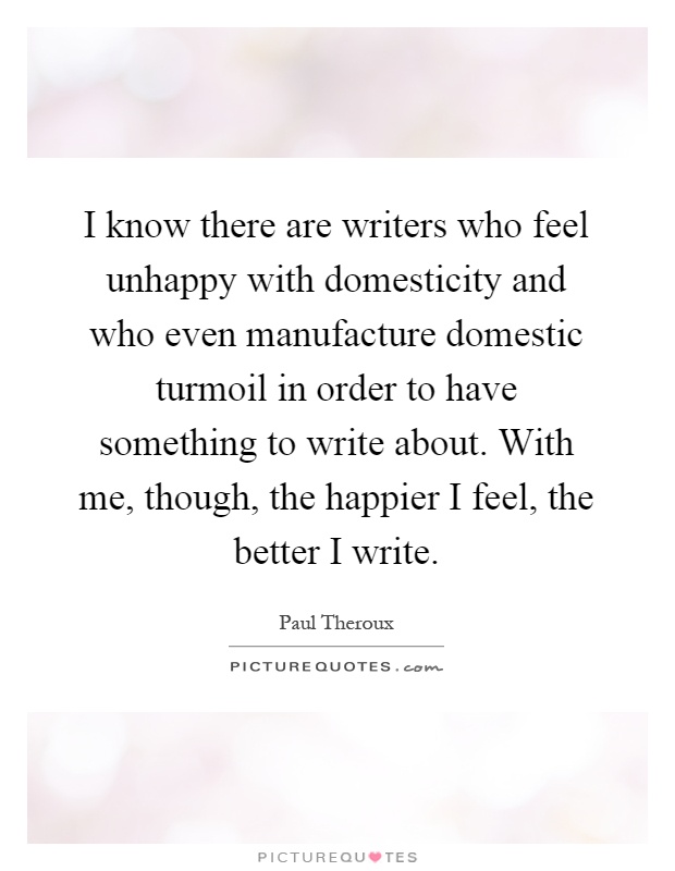 I know there are writers who feel unhappy with domesticity and who even manufacture domestic turmoil in order to have something to write about. With me, though, the happier I feel, the better I write Picture Quote #1