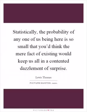 Statistically, the probability of any one of us being here is so small that you’d think the mere fact of existing would keep us all in a contented dazzlement of surprise Picture Quote #1