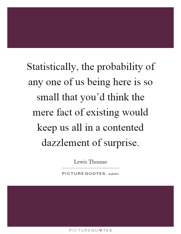 Statistically, the probability of any one of us being here is so small that you'd think the mere fact of existing would keep us all in a contented dazzlement of surprise Picture Quote #1