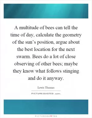 A multitude of bees can tell the time of day, calculate the geometry of the sun’s position, argue about the best location for the next swarm. Bees do a lot of close observing of other bees; maybe they know what follows stinging and do it anyway Picture Quote #1