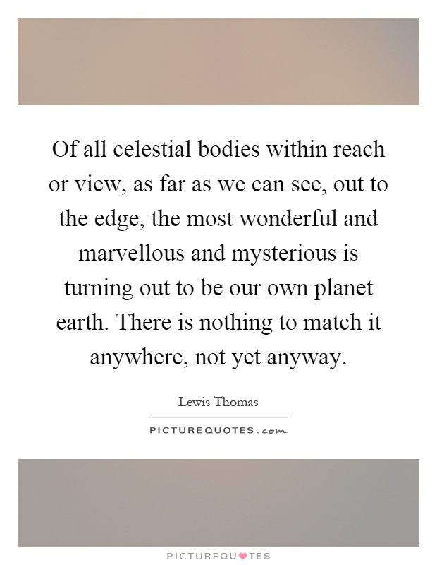 Of all celestial bodies within reach or view, as far as we can see, out to the edge, the most wonderful and marvellous and mysterious is turning out to be our own planet earth. There is nothing to match it anywhere, not yet anyway Picture Quote #1