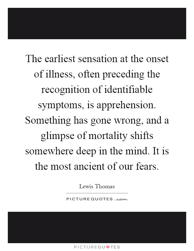 The earliest sensation at the onset of illness, often preceding the recognition of identifiable symptoms, is apprehension. Something has gone wrong, and a glimpse of mortality shifts somewhere deep in the mind. It is the most ancient of our fears Picture Quote #1