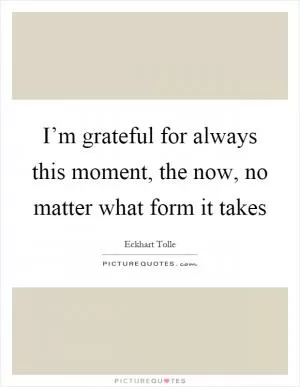 I’m grateful for always this moment, the now, no matter what form it takes Picture Quote #1