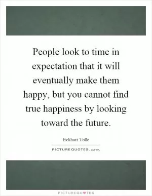 People look to time in expectation that it will eventually make them happy, but you cannot find true happiness by looking toward the future Picture Quote #1
