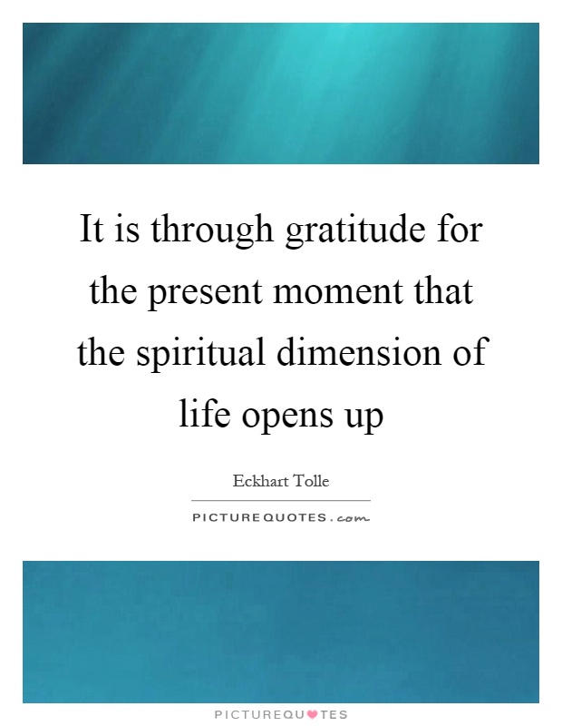 It is through gratitude for the present moment that the spiritual dimension of life opens up Picture Quote #1