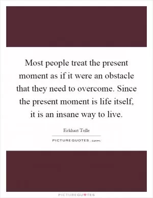 Most people treat the present moment as if it were an obstacle that they need to overcome. Since the present moment is life itself, it is an insane way to live Picture Quote #1