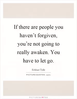 If there are people you haven’t forgiven, you’re not going to really awaken. You have to let go Picture Quote #1