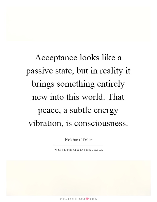 Acceptance looks like a passive state, but in reality it brings something entirely new into this world. That peace, a subtle energy vibration, is consciousness Picture Quote #1