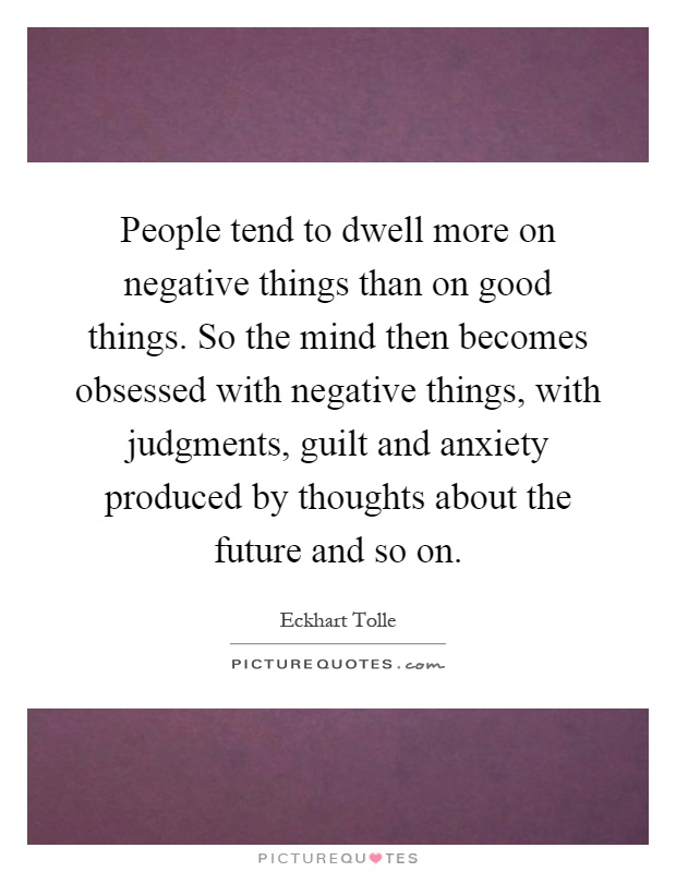 People tend to dwell more on negative things than on good things. So the mind then becomes obsessed with negative things, with judgments, guilt and anxiety produced by thoughts about the future and so on Picture Quote #1