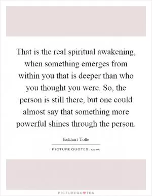 That is the real spiritual awakening, when something emerges from within you that is deeper than who you thought you were. So, the person is still there, but one could almost say that something more powerful shines through the person Picture Quote #1