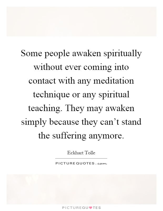 Some people awaken spiritually without ever coming into contact with any meditation technique or any spiritual teaching. They may awaken simply because they can't stand the suffering anymore Picture Quote #1