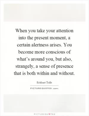 When you take your attention into the present moment, a certain alertness arises. You become more conscious of what’s around you, but also, strangely, a sense of presence that is both within and without Picture Quote #1